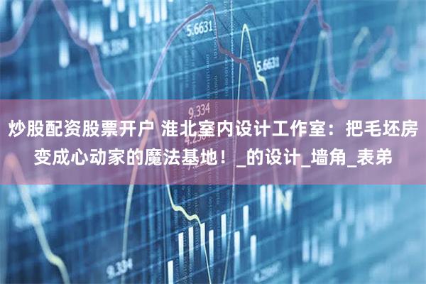 炒股配资股票开户 淮北室内设计工作室：把毛坯房变成心动家的魔法基地！_的设计_墙角_表弟