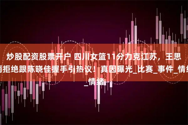 炒股配资股票开户 四川女篮11分力克江苏，王思雨拒绝跟陈晓佳握手引热议！真因曝光_比赛_事件_情绪