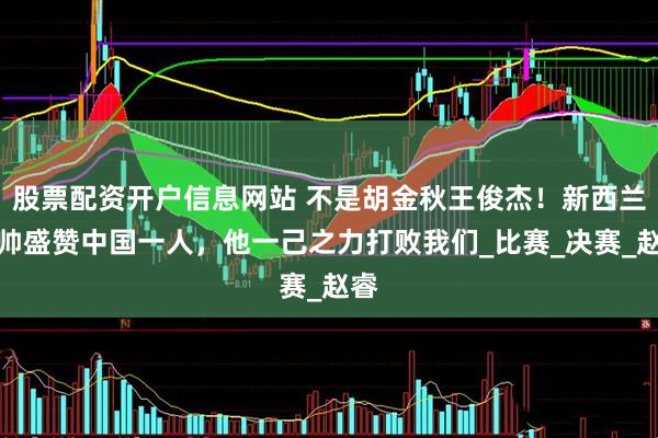 股票配资开户信息网站 不是胡金秋王俊杰！新西兰主帅盛赞中国一人，他一己之力打败我们_比赛_决赛_赵睿