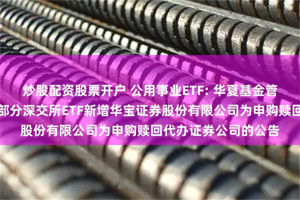 炒股配资股票开户 公用事业ETF: 华夏基金管理有限公司关于旗下部分深交所ETF新增华宝证券股份有限公司为申购赎回代办证券公司的公告